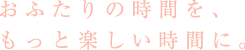 おふたりの時間を、もっと楽しい時間に。