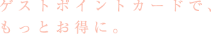 ゲストポイントカードで、もっとお得に。